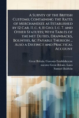 Great Britain Customs Establishment, Statutes Great Britain Laws, Samuel Baldwin - Survey of the British Customs; Containing the Rates of Merchandize as Established by 12 Car. II. c. 4, 11 Geo. I. c. 7. and Other Statutes; With Tables of the net Duties, Drawbacks, Bounties, &c Payable Thereon ... Also a Distinct and Practical Account, Häftad