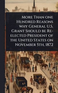 bokomslag More Than one Hundred Reasons why General U.S. Grant Should be Re-elected President of the United States on November 5th, 1872