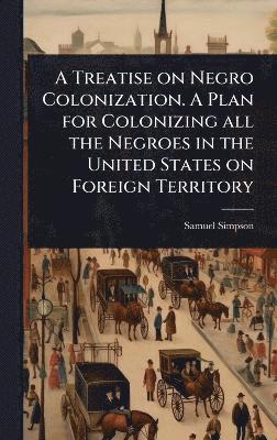 Treatise on Negro Colonization. A Plan for Colonizing all the Negroes in the United States on Foreign Territory