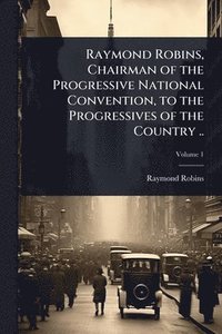 bokomslag Raymond Robins, Chairman of the Progressive National Convention, to the Progressives of the Country ..
