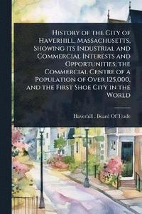 bokomslag History of the City of Haverhill, Massachusetts, Showing its Industrial and Commercial Interests and Opportunities; the Commercial Centre of a Population of Over 125,000, and the First Shoe City in...