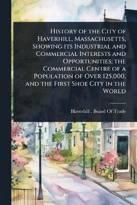 bokomslag History of the City of Haverhill, Massachusetts, Showing its Industrial and Commercial Interests and Opportunities; the Commercial Centre of a Population of Over 125,000, and the First Shoe City in...
