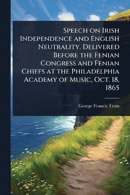 bokomslag Speech on Irish Independence and English Neutrality. Delivered Before the Fenian Congress and Fenian Chiefs at the Philadelphia Academy of Music, Oct. 18, 1865