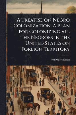 Treatise on Negro Colonization. A Plan for Colonizing all the Negroes in the United States on Foreign Territory