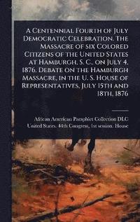 bokomslag Centennial Fourth of July Democratic Celebration. The Massacre of six Colored Citizens of the United States at Hamburgh, S. C., on July 4, 1876. Debate on the Hamburgh Massacre, in the U. S. House ...