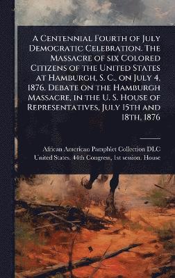 bokomslag Centennial Fourth of July Democratic Celebration. The Massacre of six Colored Citizens of the United States at Hamburgh, S. C., on July 4, 1876. Debate on the Hamburgh Massacre, in the U. S. House ...
