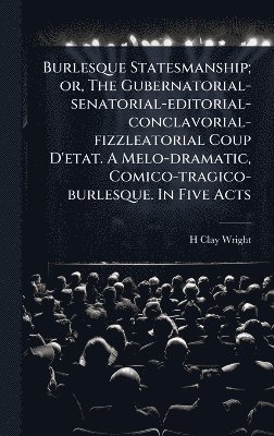 bokomslag Burlesque Statesmanship; or, The Gubernatorial-senatorial-editorial-conclavorial-fizzleatorial Coup D'etat. A Melo-dramatic, Comico-tragico-burlesque. In Five Acts