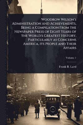 Woodrow Wilson's Administration and Achievements, Being a Compilation From the Newspaper Press of Eight Years of the World's Greatest History, Particularly as Concerns America, its People and Their Affairs