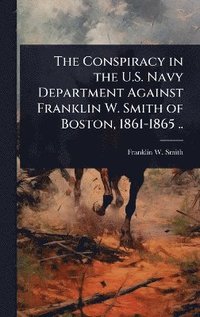 bokomslag Conspiracy in the U.S. Navy Department Against Franklin W. Smith of Boston, 1861-1865 ..
