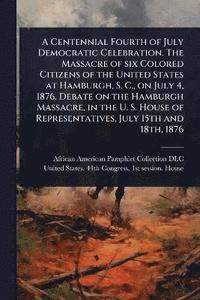 bokomslag Centennial Fourth of July Democratic Celebration. The Massacre of six Colored Citizens of the United States at Hamburgh, S. C., on July 4, 1876. Debate on the Hamburgh Massacre, in the U. S. House ...