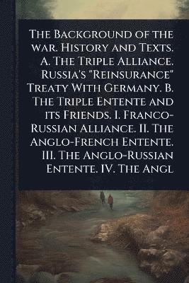 bokomslag Background of the war. History and Texts. A. The Triple Alliance. Russia's "Reinsurance" Treaty With Germany. B. The Triple Entente and its Friends. I. Franco-Russian Alliance. II. The Anglo-French...
