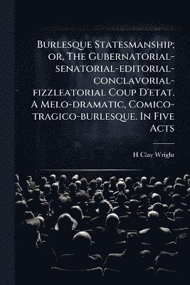bokomslag Burlesque Statesmanship; or, The Gubernatorial-senatorial-editorial-conclavorial-fizzleatorial Coup D'etat. A Melo-dramatic, Comico-tragico-burlesque. In Five Acts
