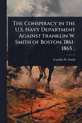 Franklin W Smith, Franklin W. Smith - Conspiracy in the U.S. Navy Department Against Franklin W. Smith of Boston, 1861-1865 .., Häftad