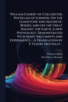 bokomslag William Gilbert of Colchester, Physician of London. On the Loadstone and Magnetic Bodies, and on the Great Magnet the Earth. A new Physiology, Demonstrated With Many Arguments and Experiments ... A...