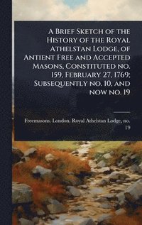 bokomslag Brief Sketch of the History of the Royal Athelstan Lodge, of Antient Free and Accepted Masons, Constituted no. 159, February 27, 1769; Subsequently no. 10, and now no. 19