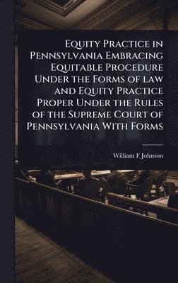 Equity Practice in Pennsylvania Embracing Equitable Procedure Under the Forms of law and Equity Practice Proper Under the Rules of the Supreme Court of Pennsylvania With Forms
