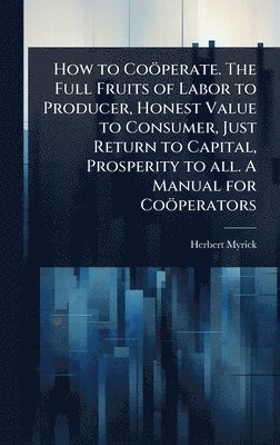 bokomslag How to Coöperate. The Full Fruits of Labor to Producer, Honest Value to Consumer, Just Return to Capital, Prosperity to all. A Manual for Coöperators