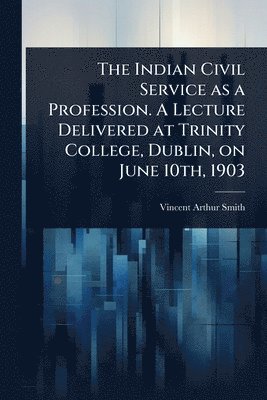 Vincent Arthur Smith - Indian Civil Service as a Profession. A Lecture Delivered at Trinity College, Dublin, on June 10th, 1903, Häftad