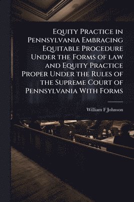 Equity Practice in Pennsylvania Embracing Equitable Procedure Under the Forms of law and Equity Practice Proper Under the Rules of the Supreme Court of Pennsylvania With Forms