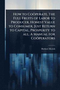 bokomslag How to Coöperate. The Full Fruits of Labor to Producer, Honest Value to Consumer, Just Return to Capital, Prosperity to all. A Manual for Coöperators
