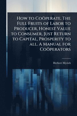 bokomslag How to Coöperate. The Full Fruits of Labor to Producer, Honest Value to Consumer, Just Return to Capital, Prosperity to all. A Manual for Coöperators