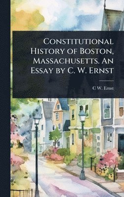 bokomslag Constitutional History of Boston, Massachusetts. An Essay by C. W. Ernst
