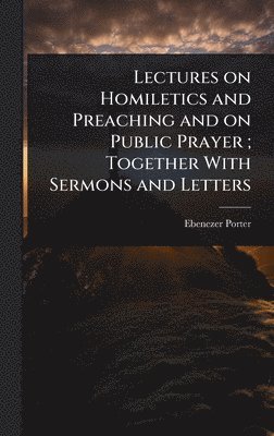 Ebenezer Porter - Lectures on Homiletics and Preaching and on Public Prayer; Together With Sermons and Letters, Inbunden
