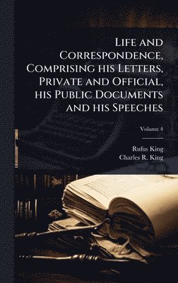 Rufus King, Charles R King, Charles R. King - Life and Correspondence, Comprising his Letters, Private and Official, his Public Documents and his Speeches, Inbunden