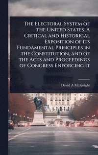 bokomslag The Electoral System of the United States. A Critical and Historical Exposition of its Fundamental Principles in the Constitution, and of the Acts and