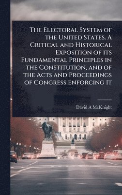 bokomslag The Electoral System of the United States. A Critical and Historical Exposition of its Fundamental Principles in the Constitution, and of the Acts and