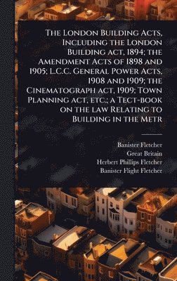 London Building Acts, Including the London Building act, 1894; the Amendment Acts of 1898 and 1905; L.C.C. General Power Acts, 1908 and 1909; the Cinematograph act, 1909; Town Planning act, etc.; a Tect-book on the law Relating to Building in the Metr