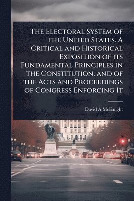 bokomslag The Electoral System of the United States. A Critical and Historical Exposition of its Fundamental Principles in the Constitution, and of the Acts and