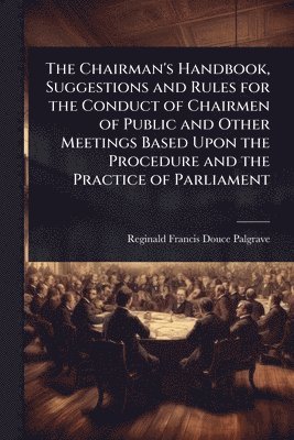 Chairman's Handbook, Suggestions and Rules for the Conduct of Chairmen of Public and Other Meetings Based Upon the Procedure and the Practice of Parliament