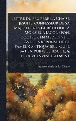 Lettre du feu pere La Chaise jesuite, confesseur de sa MajestÃ(c) trÃ(c)s-chrÃatienne. A Monsieur Jacob Spon, docteur en medecine, ... Avec la rÃ(c)ponse de ce fameux antiquaire, ... Ou il bat en ruine le jesuite, & prouve invinciblement