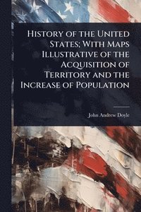 bokomslag History of the United States; With Maps Illustrative of the Acquisition of Territory and the Increase of Population