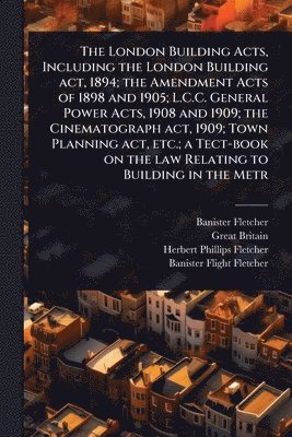 London Building Acts, Including the London Building act, 1894; the Amendment Acts of 1898 and 1905; L.C.C. General Power Acts, 1908 and 1909; the Cinematograph act, 1909; Town Planning act, etc.; a Tect-book on the law Relating to Building in the Metr