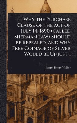 bokomslag Why the Purchase Clause of the act of July 14, 1890 (called Sherman law) Should be Repealed, and why Free Coinage of Silver Would be Unjust ..