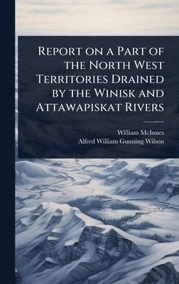 William McInnes, Alfred William Gunning Wilson, William Mcinnes - Report on a Part of the North West Territories Drained by the Winisk and Attawapiskat Rivers, Inbunden