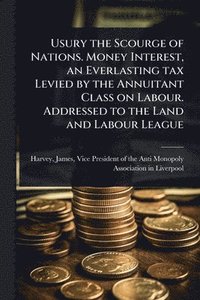 bokomslag Usury the Scourge of Nations. Money Interest, an Everlasting tax Levied by the Annuitant Class on Labour. Addressed to the Land and Labour League