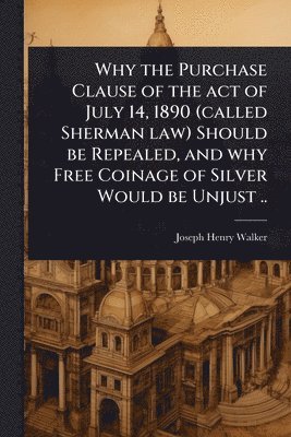 bokomslag Why the Purchase Clause of the act of July 14, 1890 (called Sherman law) Should be Repealed, and why Free Coinage of Silver Would be Unjust ..