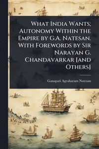 bokomslag What India Wants; Autonomy Within the Empire by G.A. Natesan. With Forewords by Sir Narayan G. Chandavarkar [and Others]