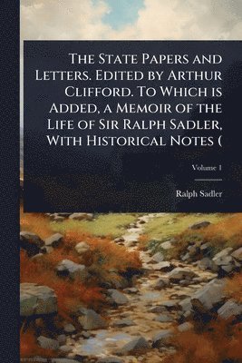 State Papers and Letters. Edited by Arthur Clifford. To Which is Added, a Memoir of the Life of Sir Ralph Sadler, With Historical Notes (