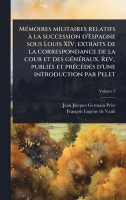 MÃ(c)moires militaires relatifs Ã la succession d'Espagne sous Louis XIV; extraits de la correspondance de la cour et des gÃ(c)nÃ(c)raux. Rev., publiÃ(c)s et prÃ(c)cÃ(c)dÃ(c)s d'une introduction par Pelet