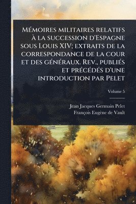 MÃ(c)moires militaires relatifs Ã la succession d'Espagne sous Louis XIV; extraits de la correspondance de la cour et des gÃ(c)nÃ(c)raux. Rev., publiÃ(c)s et prÃ(c)cÃ(c)dÃ(c)s d'une introduction par Pelet