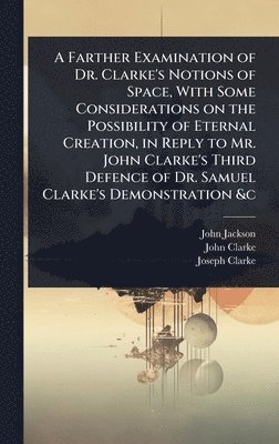 Farther Examination of Dr. Clarke's Notions of Space, With Some Considerations on the Possibility of Eternal Creation, in Reply to Mr. John Clarke's Third Defence of Dr. Samuel Clarke's Demonstration &c