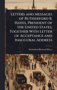 bokomslag Letters and Messages of Rutherford B. Hayes, President of the United States, Together With Letter of Acceptance and Inaugural Address