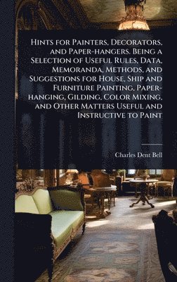 Charles Dent Bell - Hints for Painters, Decorators, and Paper-hangers. Being a Selection of Useful Rules, Data, Memoranda, Methods, and Suggestions for House, Ship and Furniture Painting, Paper-hanging, Gilding, Color Mixing, and Other Matters Useful and Instructive to Paint, Inbunden