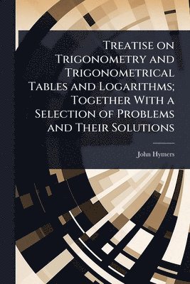 John Hymers - Treatise on Trigonometry and Trigonometrical Tables and Logarithms; Together With a Selection of Problems and Their Solutions, Häftad