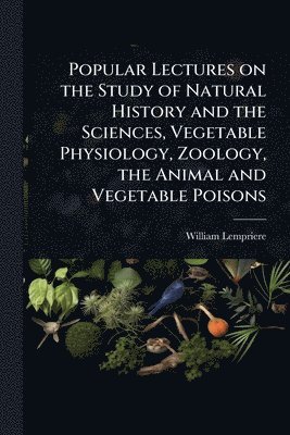 Popular Lectures on the Study of Natural History and the Sciences, Vegetable Physiology, Zoology, the Animal and Vegetable Poisons