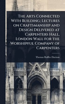 bokomslag Arts Connected With Building; Lectures on Craftsmanship and Design Delivered at Carpenters Hall, London Wall for the Worshipful Company of Carpenters